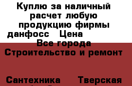 Куплю за наличный расчет любую продукцию фирмы данфосс › Цена ­ 45 000 - Все города Строительство и ремонт » Сантехника   . Тверская обл.,Осташков г.